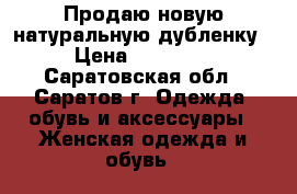 Продаю новую натуральную дубленку › Цена ­ 15 000 - Саратовская обл., Саратов г. Одежда, обувь и аксессуары » Женская одежда и обувь   